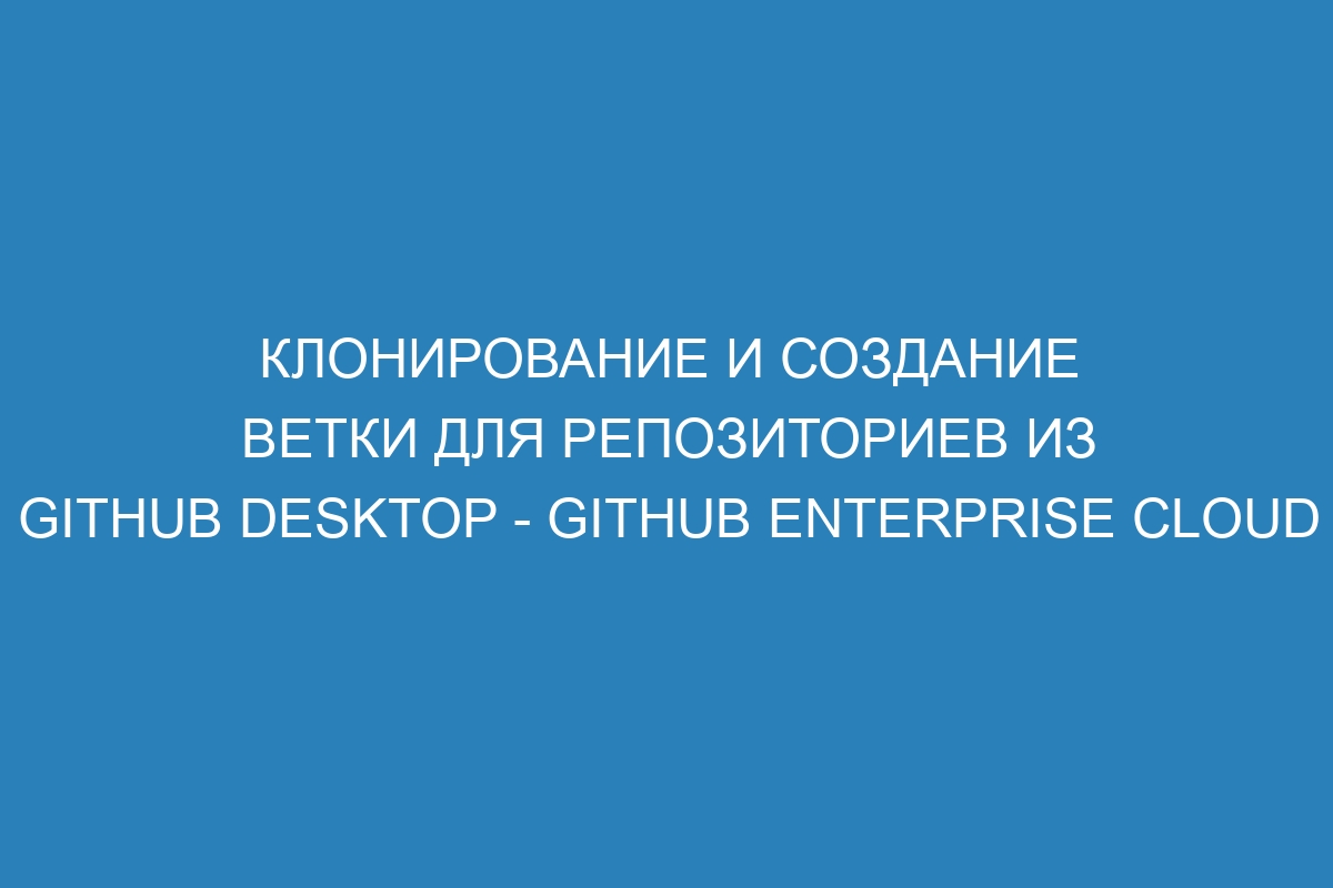 Клонирование и создание ветки для репозиториев из GitHub Desktop - GitHub Enterprise Cloud