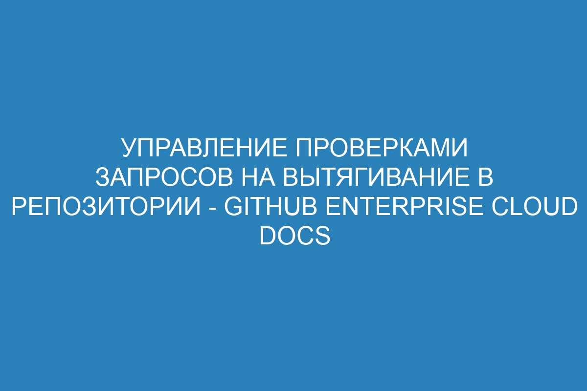 Управление проверками запросов на вытягивание в репозитории - GitHub Enterprise Cloud Docs