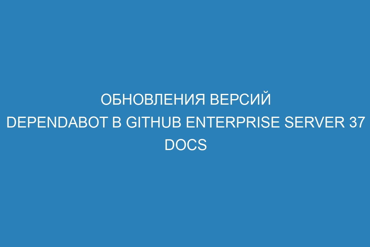 Обновления версий Dependabot в GitHub Enterprise Server 37 Docs