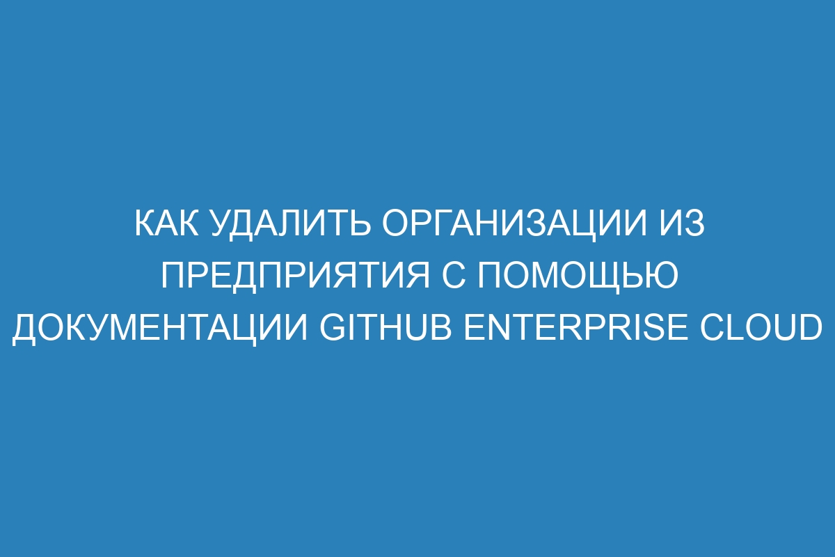 Как удалить организации из предприятия с помощью документации GitHub Enterprise Cloud