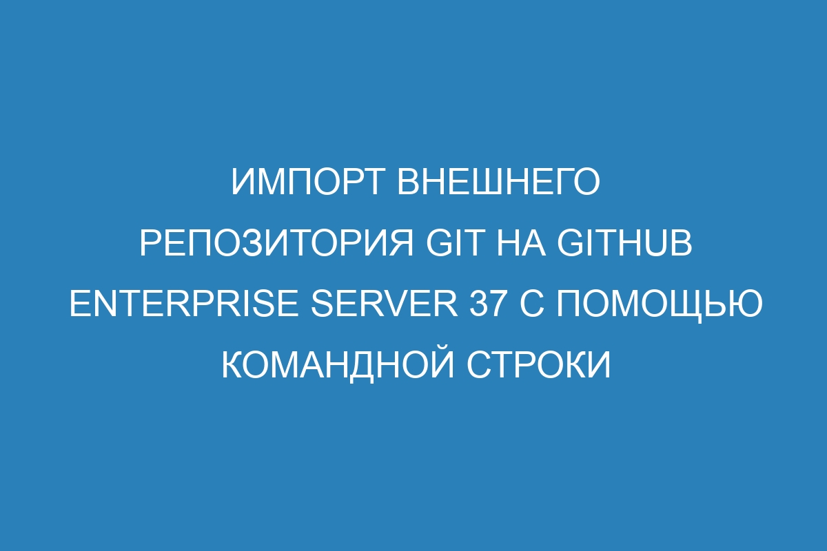 Импорт внешнего репозитория Git на GitHub Enterprise Server 37 с помощью командной строки