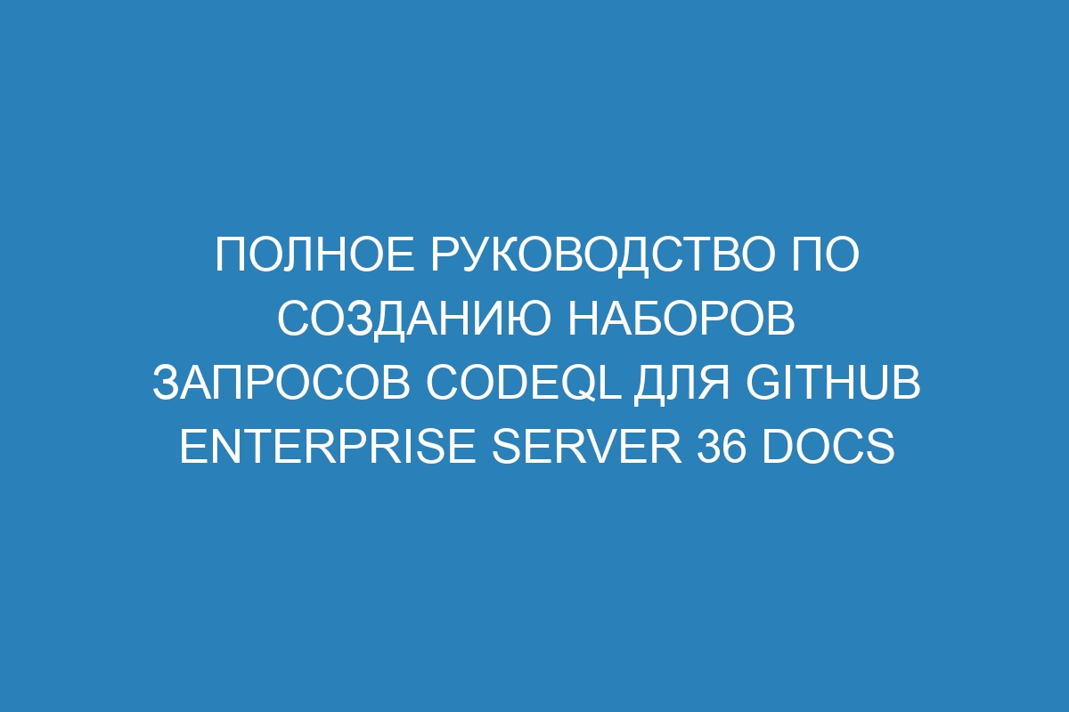 Полное руководство по созданию наборов запросов CodeQL для GitHub Enterprise Server 36 Docs