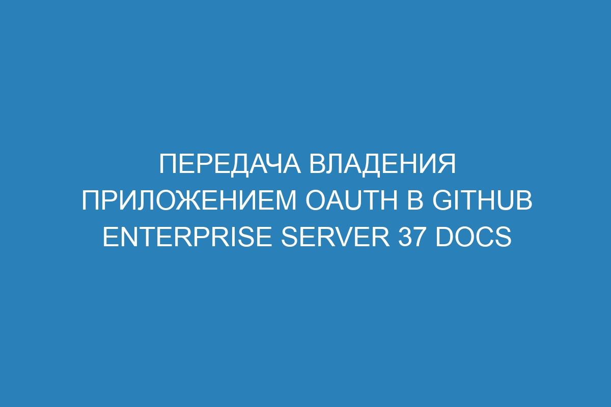 Передача владения приложением OAuth в GitHub Enterprise Server 37 Docs