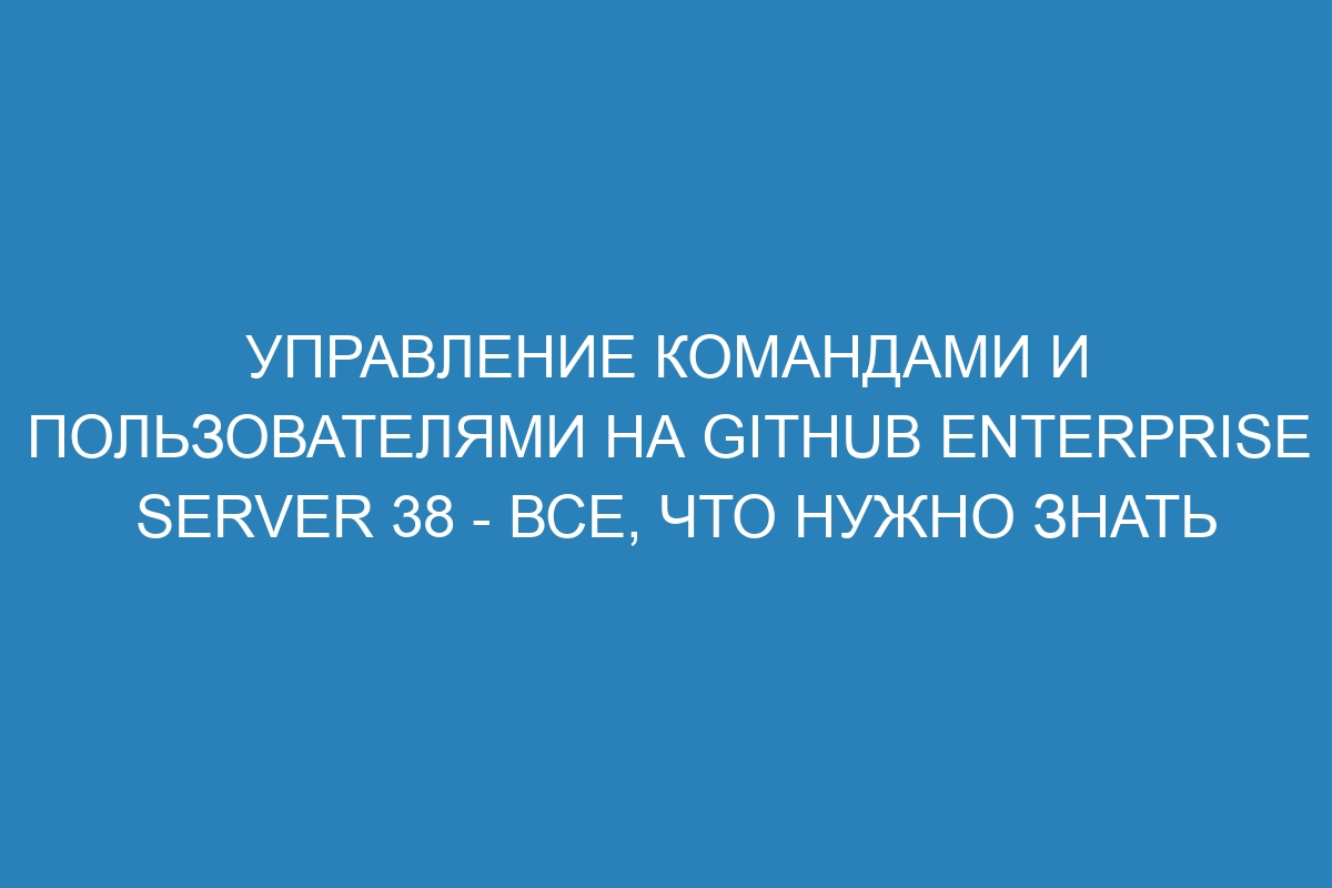 Управление командами и пользователями на GitHub Enterprise Server 38 - все, что нужно знать