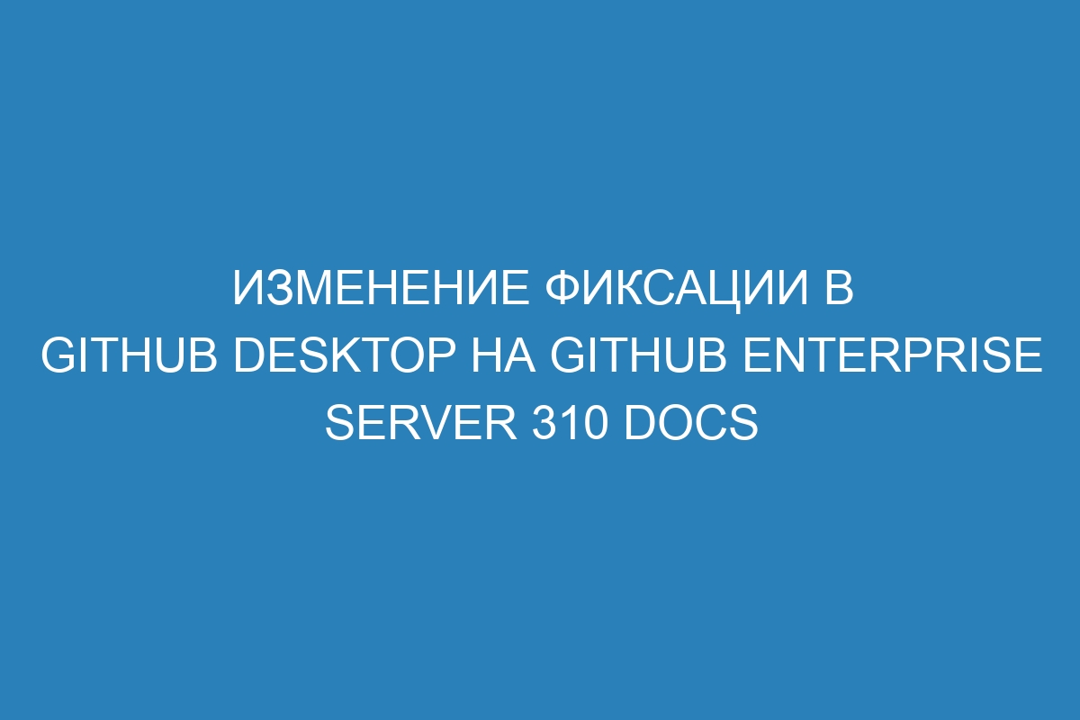 Изменение фиксации в GitHub Desktop на GitHub Enterprise Server 310 Docs