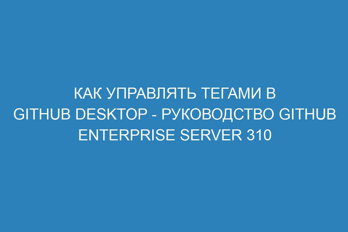 Как управлять тегами в GitHub Desktop - Руководство GitHub Enterprise Server 310