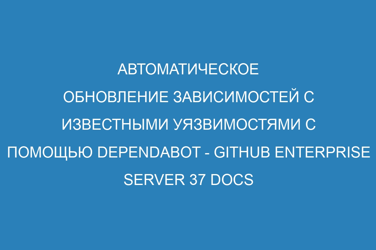 Автоматическое обновление зависимостей с известными уязвимостями с помощью Dependabot - GitHub Enterprise Server 37 Docs