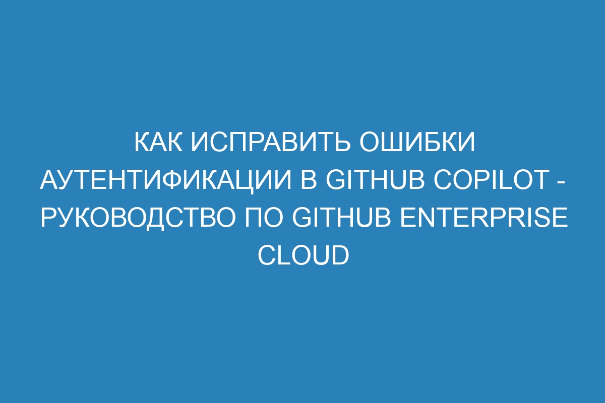 Как исправить ошибки аутентификации в GitHub Copilot - Руководство по GitHub Enterprise Cloud