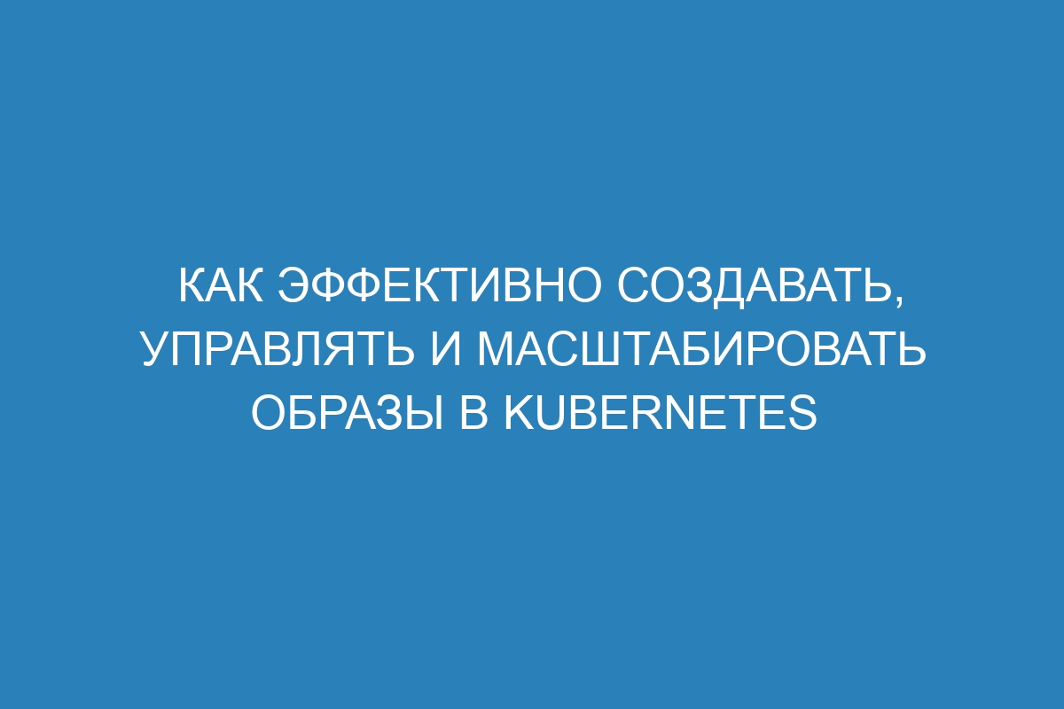 Как эффективно создавать, управлять и масштабировать образы в Kubernetes