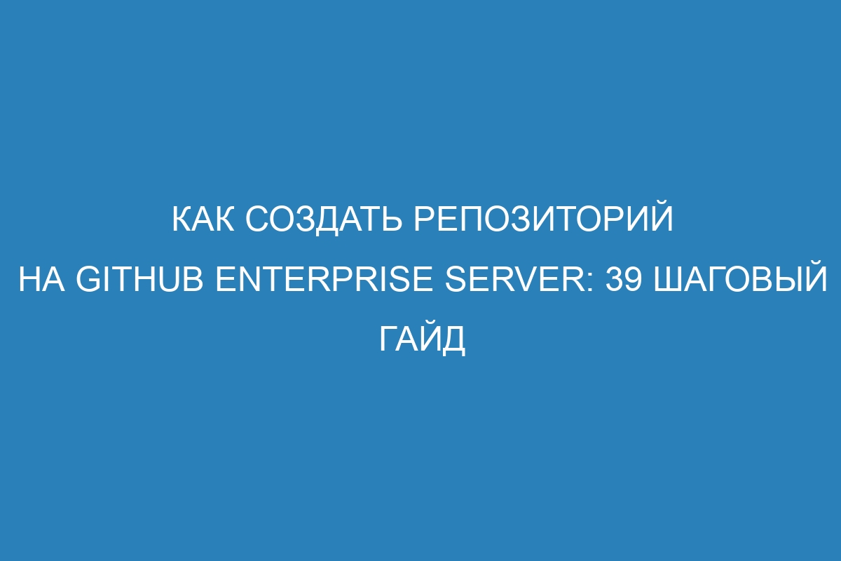 Как создать репозиторий на GitHub Enterprise Server: 39 шаговый гайд