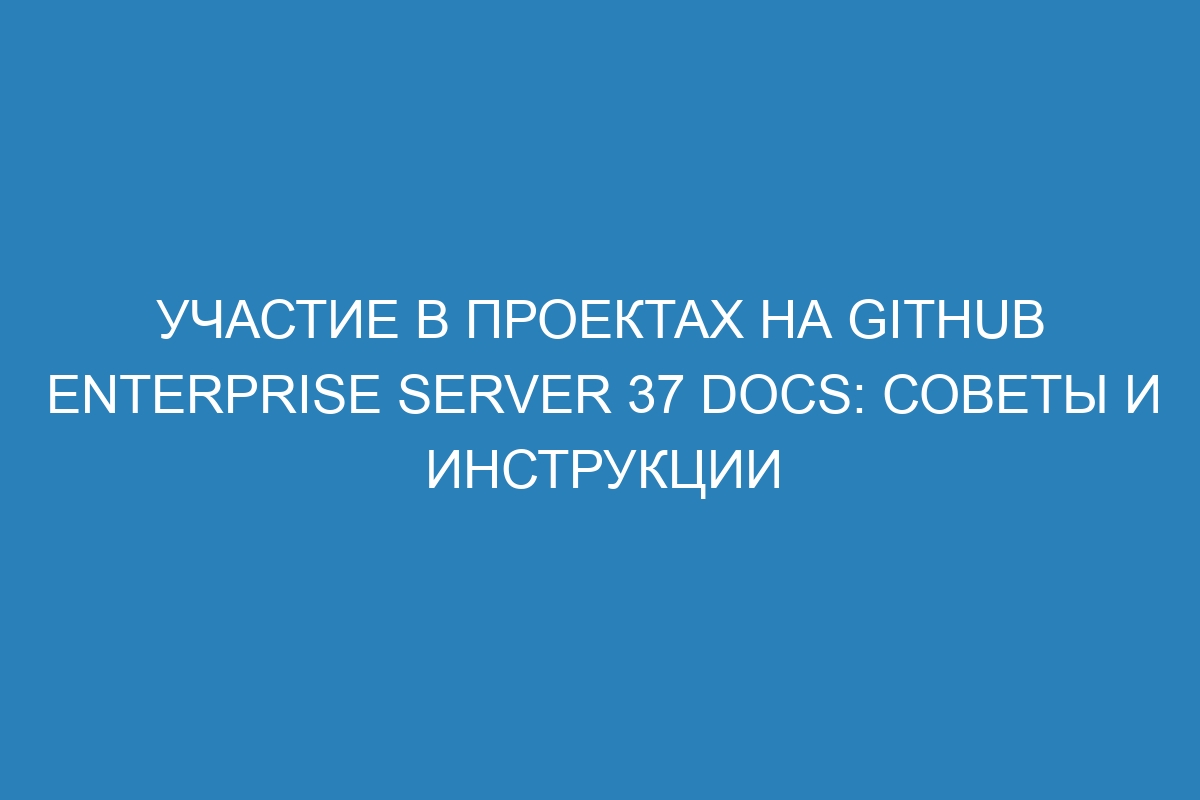 Участие в проектах на GitHub Enterprise Server 37 Docs: советы и инструкции