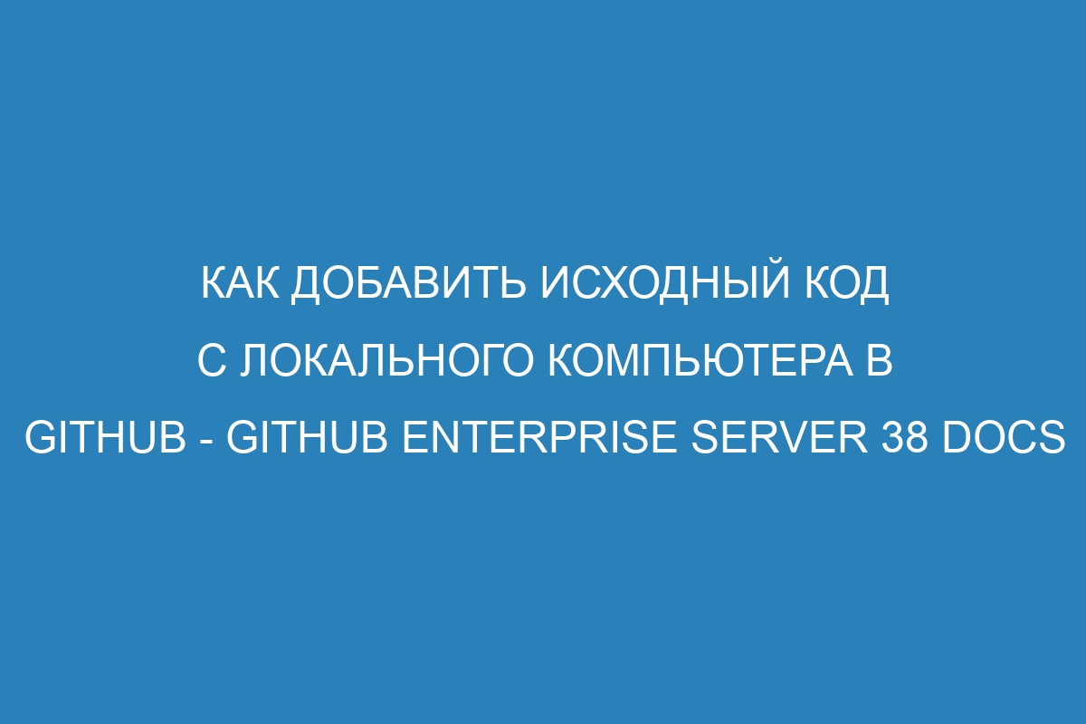 Как добавить исходный код с локального компьютера в GitHub - GitHub Enterprise Server 38 Docs