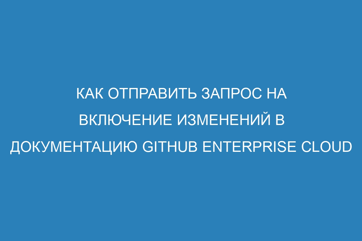 Как отправить запрос на включение изменений в документацию GitHub Enterprise Cloud