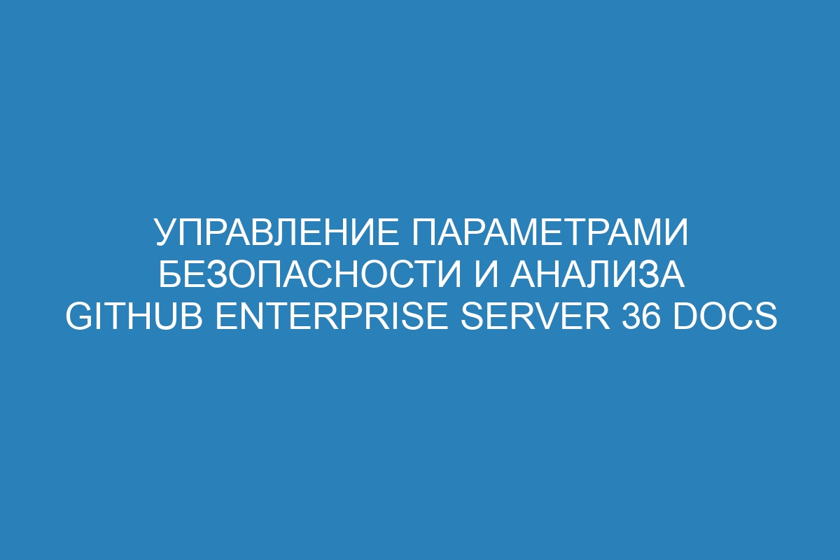 Управление параметрами безопасности и анализа GitHub Enterprise Server 36 Docs