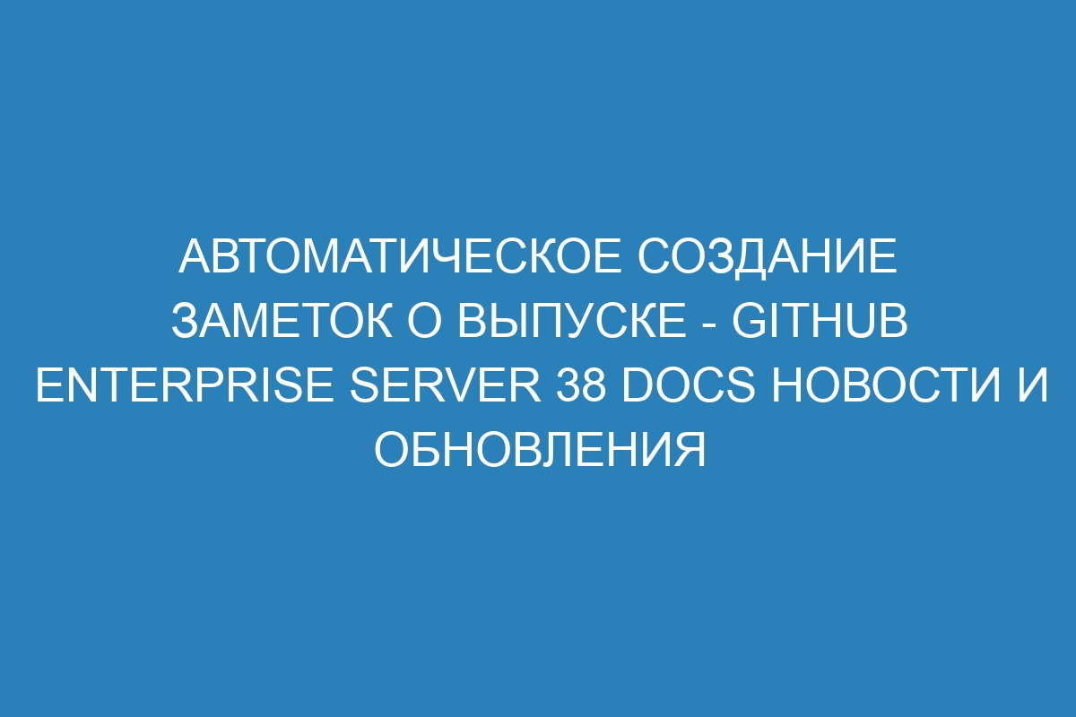 Автоматическое создание заметок о выпуске - GitHub Enterprise Server 38 Docs новости и обновления