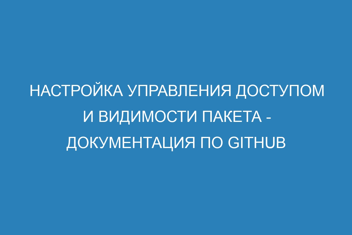 Настройка управления доступом и видимости пакета - Документация по GitHub