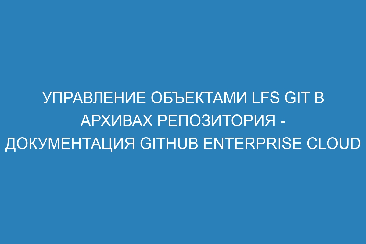 Управление объектами LFS Git в архивах репозитория - Документация GitHub Enterprise Cloud
