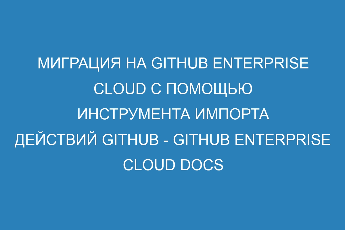 Миграция на GitHub Enterprise Cloud с помощью инструмента импорта действий GitHub - GitHub Enterprise Cloud Docs