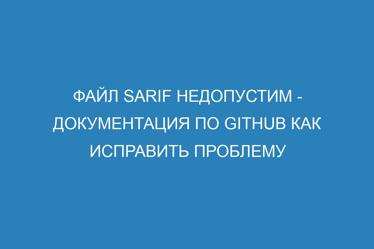 ФАЙЛ SARIF недопустим - Документация по GitHub Как исправить проблему