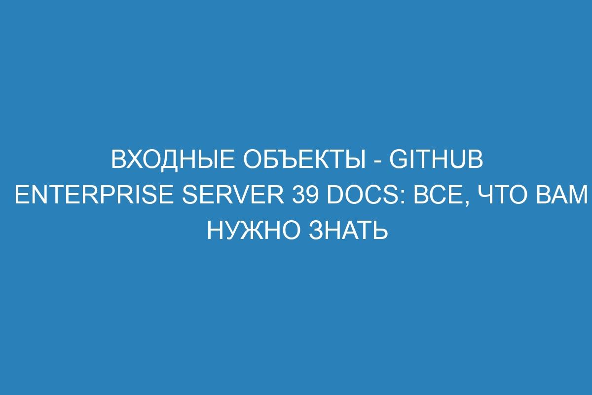 Входные объекты - GitHub Enterprise Server 39 Docs: все, что вам нужно знать