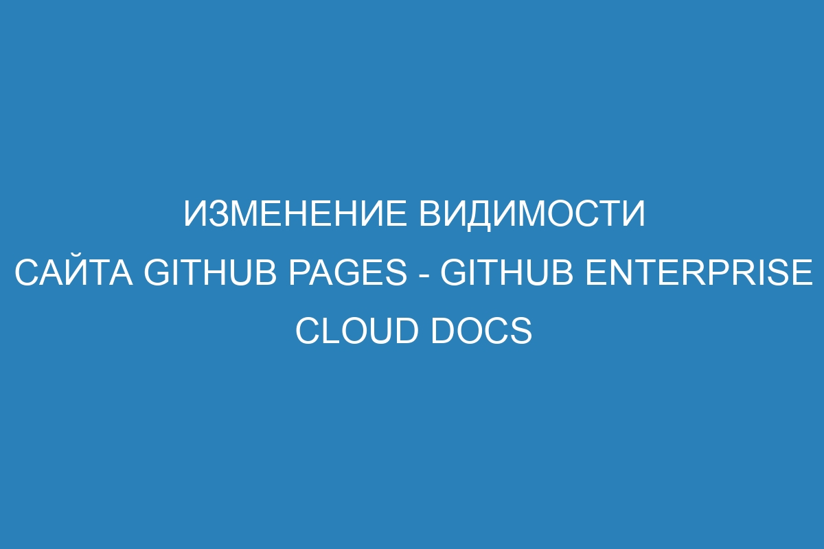 Изменение видимости сайта GitHub Pages - GitHub Enterprise Cloud Docs