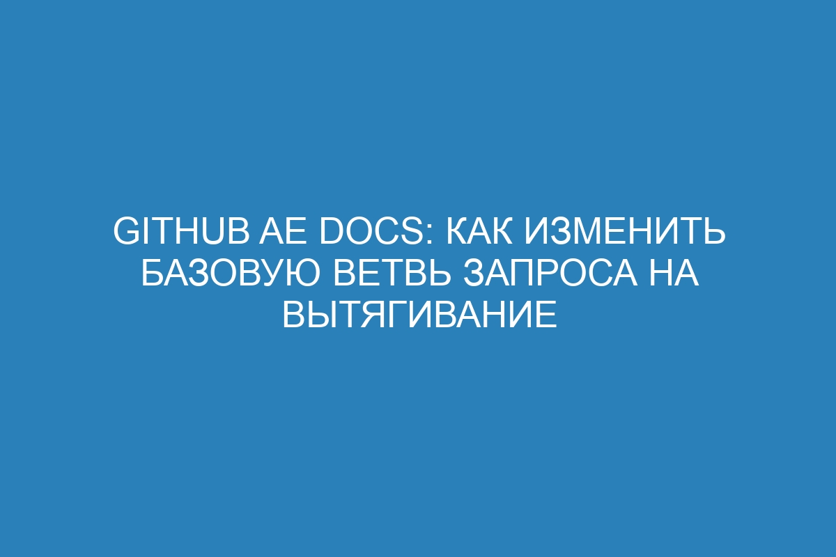 GitHub AE Docs: Как изменить базовую ветвь запроса на вытягивание