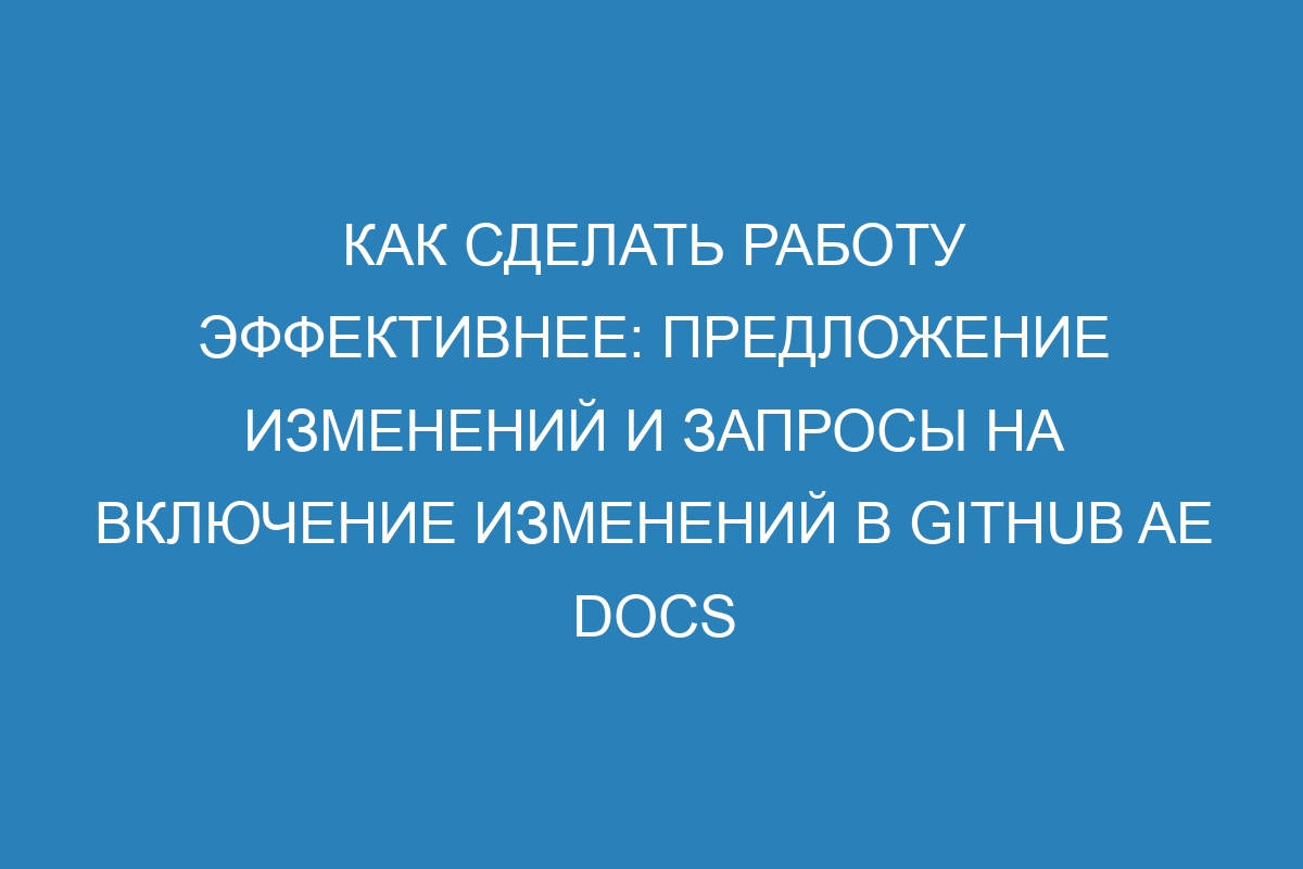 Как сделать работу эффективнее: предложение изменений и запросы на включение изменений в GitHub AE Docs