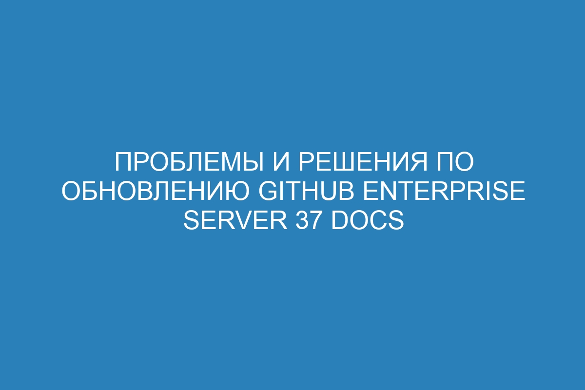 Проблемы и решения по обновлению GitHub Enterprise Server 37 Docs