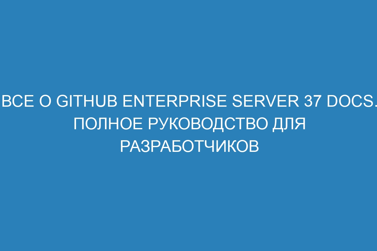 Все о GitHub Enterprise Server 37 Docs. Полное руководство для разработчиков