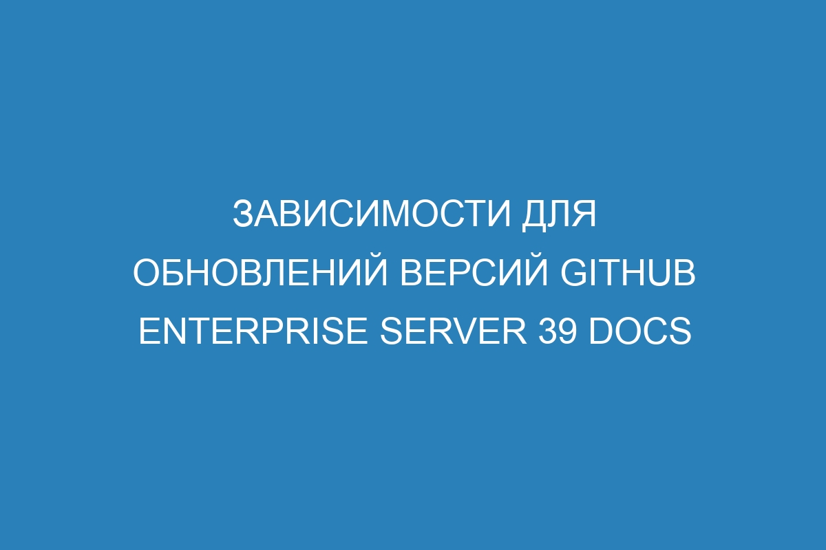 Зависимости для обновлений версий GitHub Enterprise Server 39 Docs