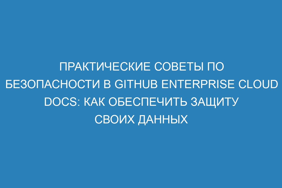 Практические советы по безопасности в GitHub Enterprise Cloud Docs: как обеспечить защиту своих данных