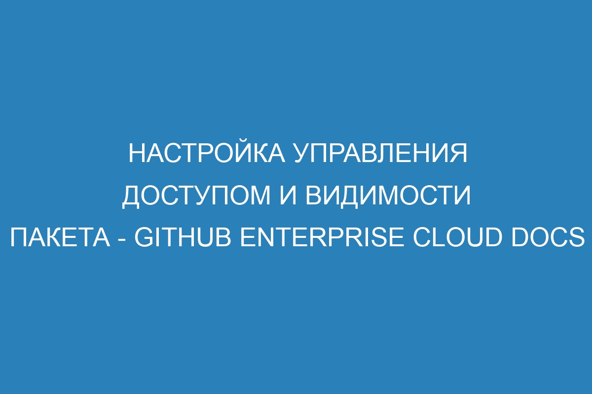 Настройка управления доступом и видимости пакета - GitHub Enterprise Cloud Docs