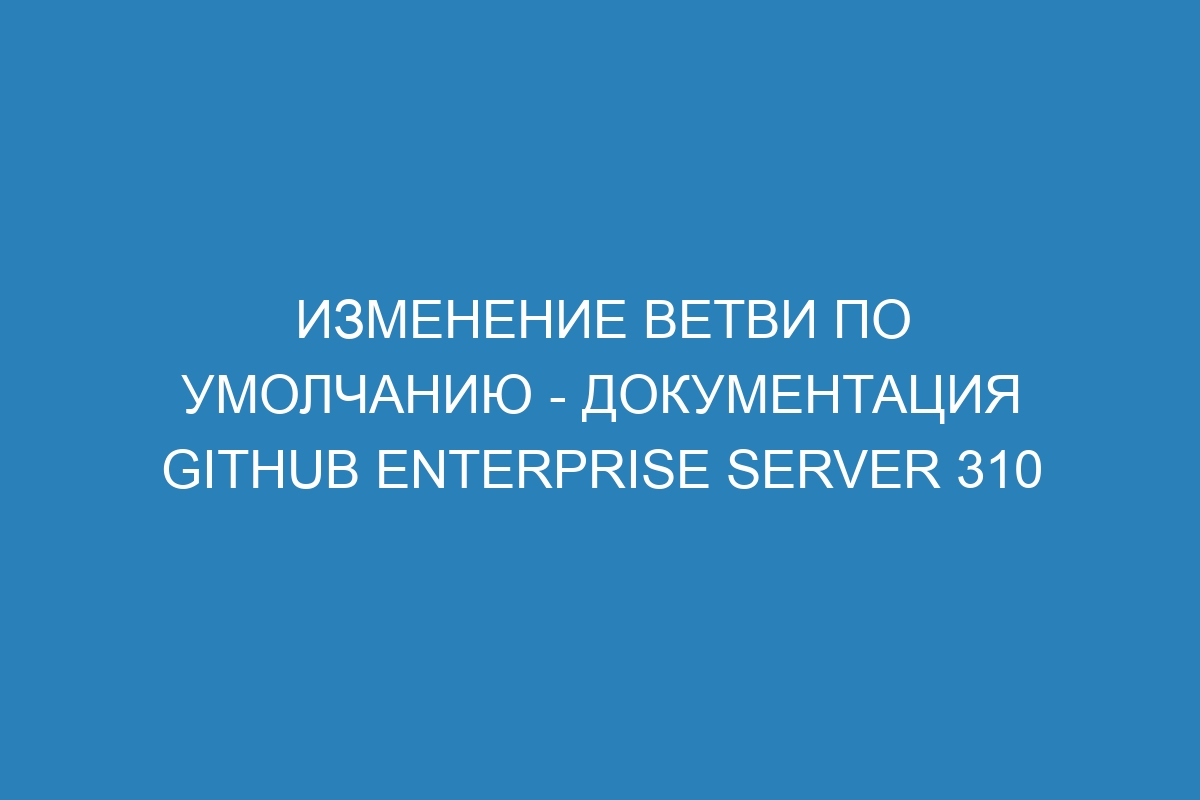 Изменение ветви по умолчанию - документация GitHub Enterprise Server 310