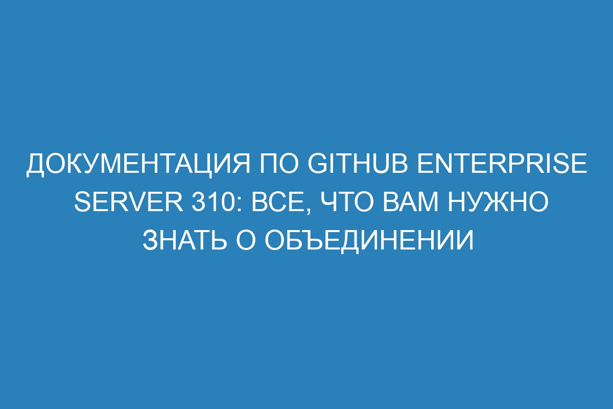 Документация по GitHub Enterprise Server 310: все, что вам нужно знать о объединении