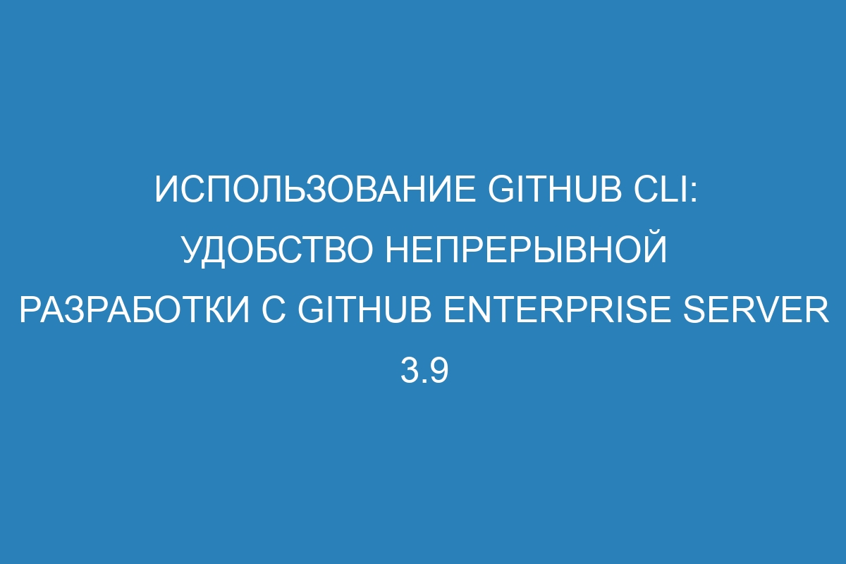 Использование GitHub CLI: удобство непрерывной разработки с GitHub Enterprise Server 3.9