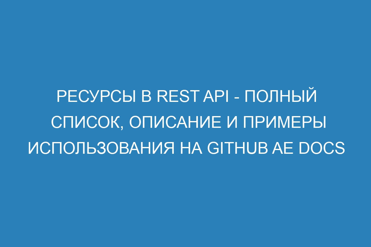 Ресурсы в REST API - полный список, описание и примеры использования на GitHub AE Docs