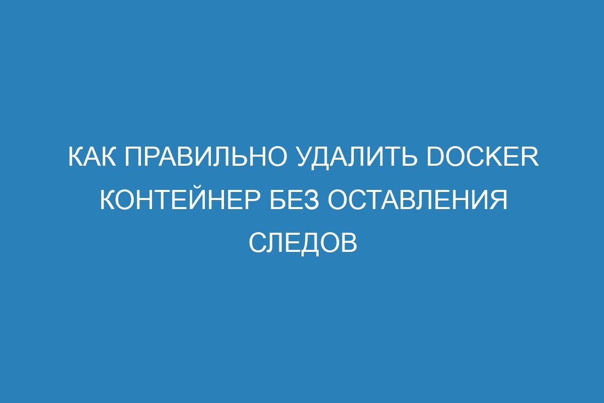 Как правильно удалить Docker контейнер без оставления следов