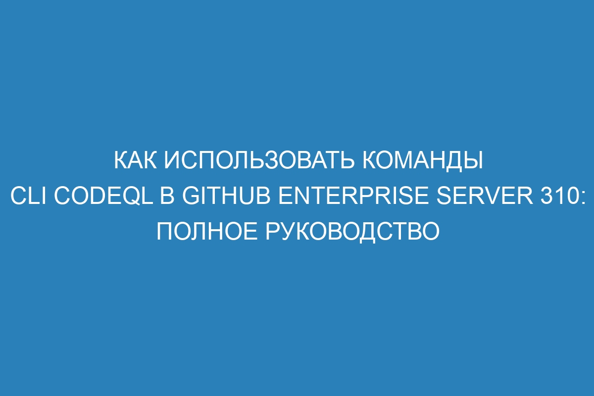 Как использовать команды CLI CodeQL в GitHub Enterprise Server 310: полное руководство