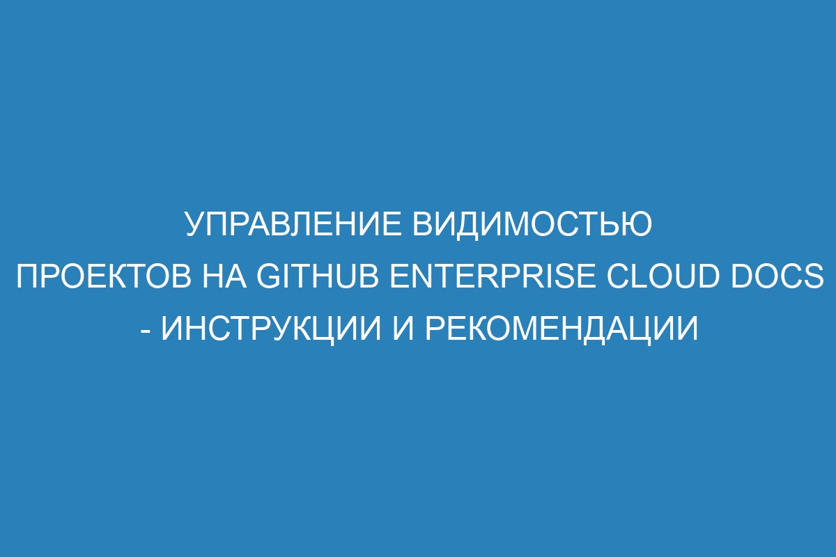 Управление видимостью проектов на GitHub Enterprise Cloud Docs - инструкции и рекомендации