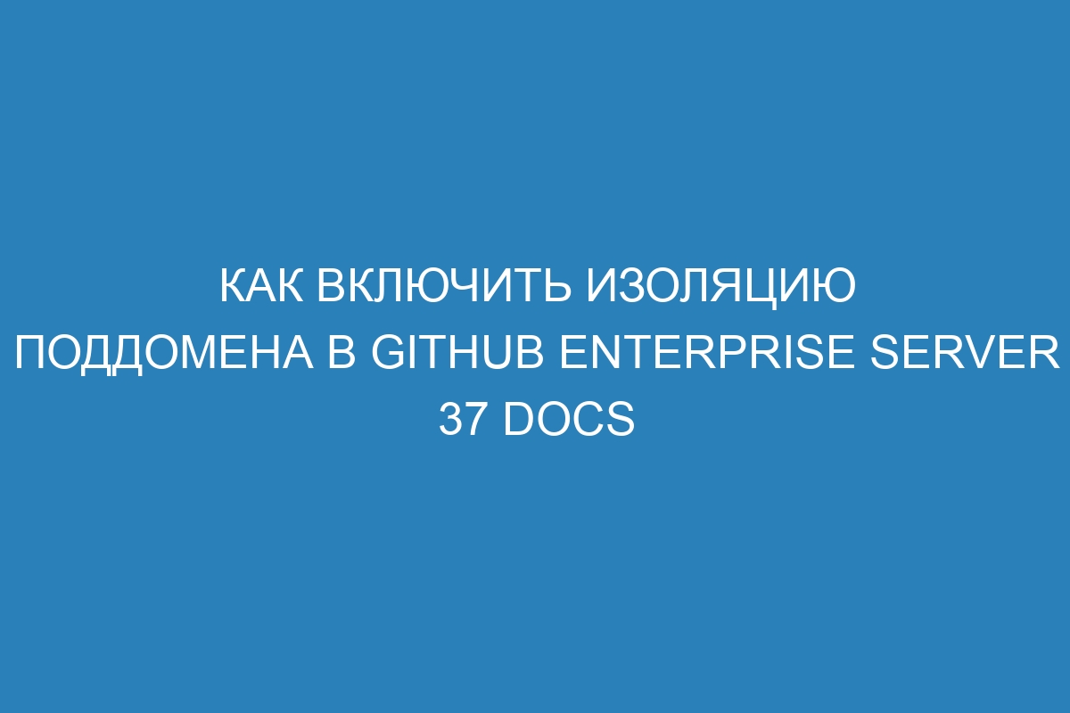 Как включить изоляцию поддомена в GitHub Enterprise Server 37 Docs