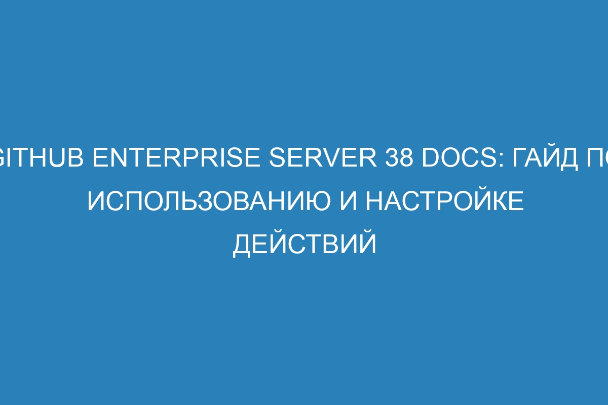 GitHub Enterprise Server 38 Docs: гайд по использованию и настройке действий