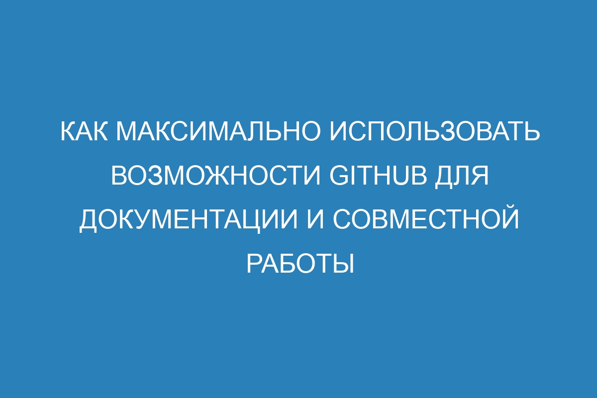 Как максимально использовать возможности GitHub для документации и совместной работы