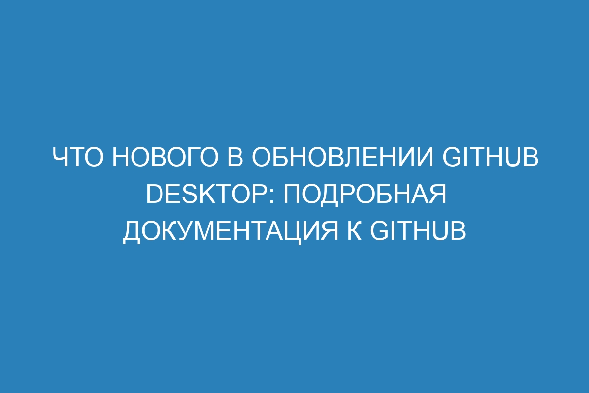 Что нового в обновлении GitHub Desktop: подробная документация к GitHub