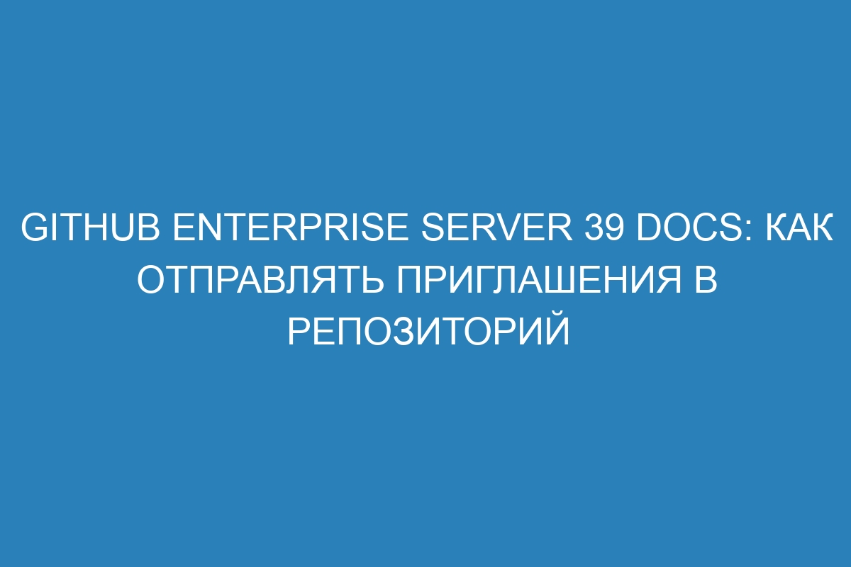 GitHub Enterprise Server 39 Docs: как отправлять приглашения в репозиторий