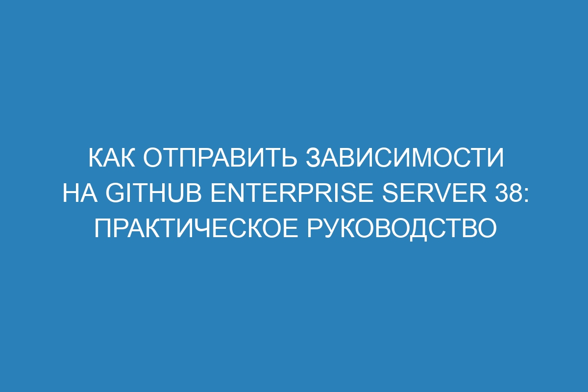 Как отправить зависимости на GitHub Enterprise Server 38: практическое руководство