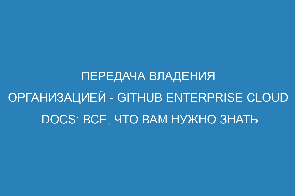 Передача владения организацией - GitHub Enterprise Cloud Docs: все, что вам нужно знать