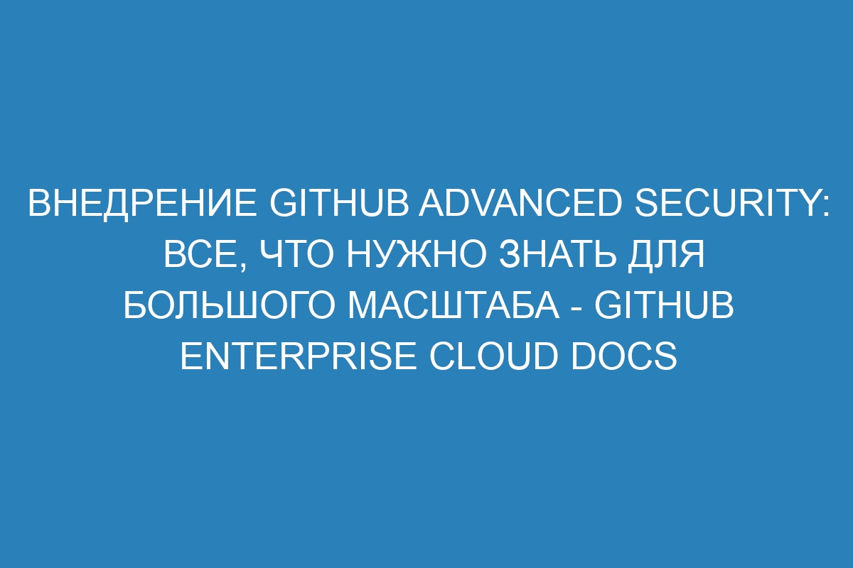 Внедрение GitHub Advanced Security: все, что нужно знать для большого масштаба - GitHub Enterprise Cloud Docs