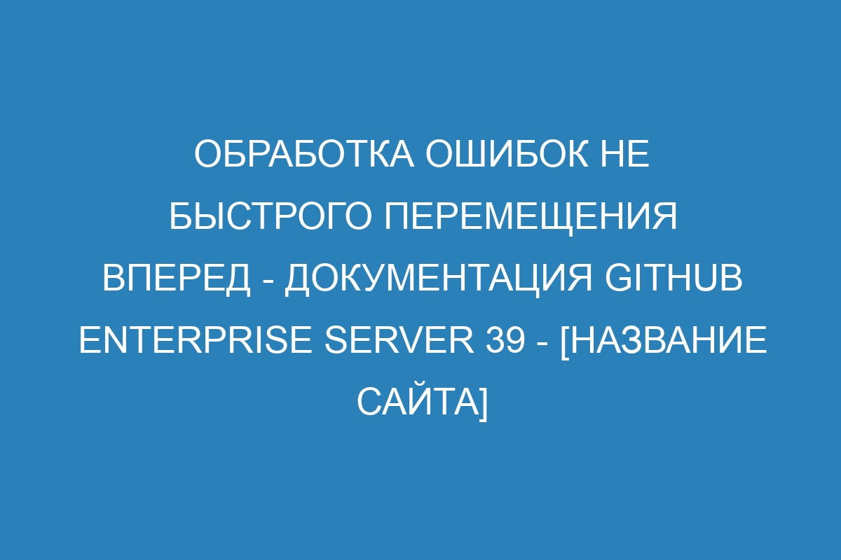 Обработка ошибок не быстрого перемещения вперед - документация GitHub Enterprise Server 39 - [название сайта]