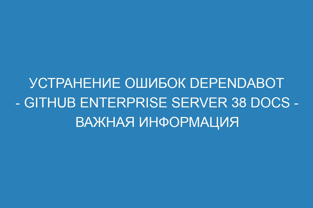 Устранение ошибок Dependabot - GitHub Enterprise Server 38 Docs - важная информация