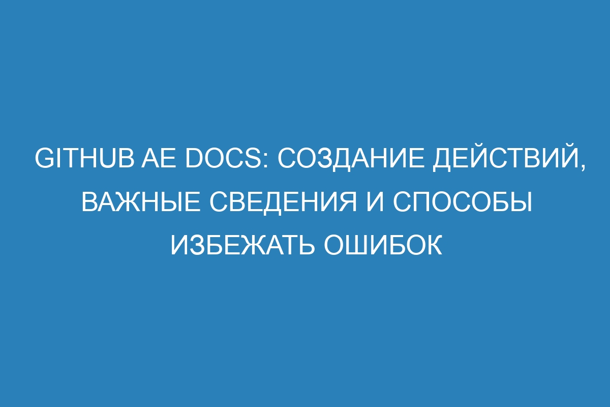 GitHub AE Docs: создание действий, важные сведения и способы избежать ошибок